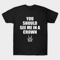 Image result for You Should See Me On a Crown Shirt