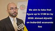 We aim to take that figure up to $100 bn by 2030: Ahmed Aljneibi on India-UAE economic ties