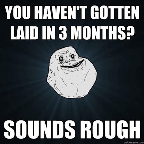 you haven t gotten laid in 3 months sounds rough forever alone quickmeme