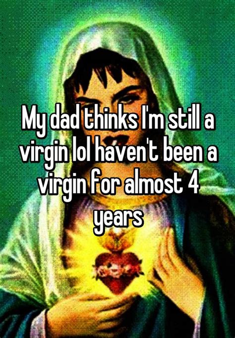 my dad thinks i m still a virgin lol haven t been a virgin for almost 4