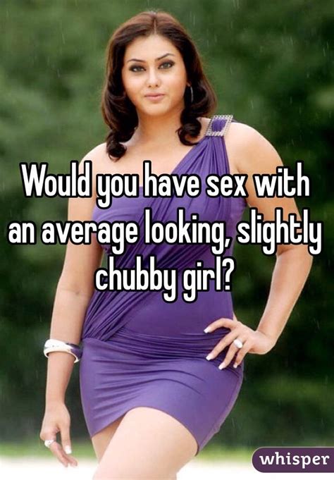 would you have sex with an average looking slightly chubby girl