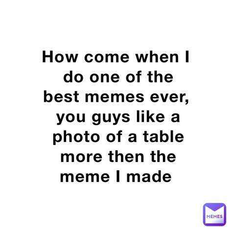 How Come When I Do One Of The Best Memes Ever You Guys Like A Photo Of
