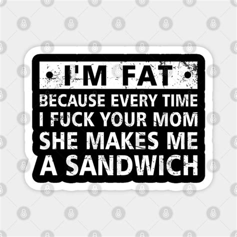 i m fat because every time i fuck your mom she makes me a sandwich mom