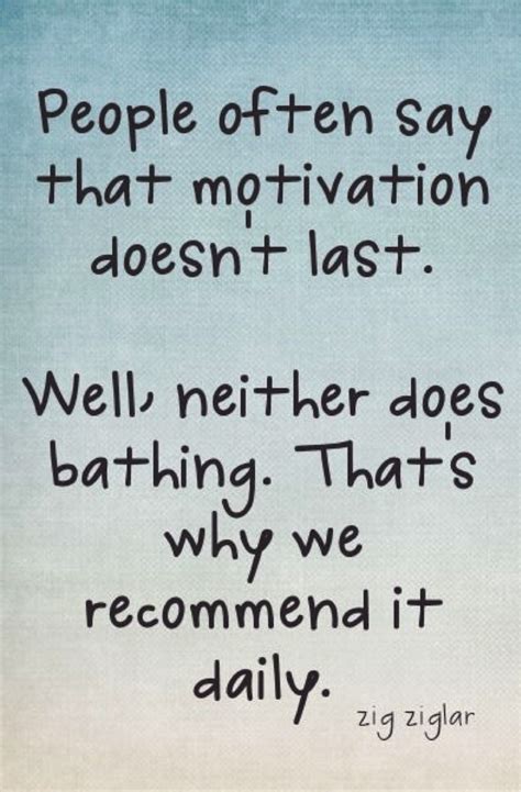 people often say that motivation doesn t last well neither does bathing that s why we
