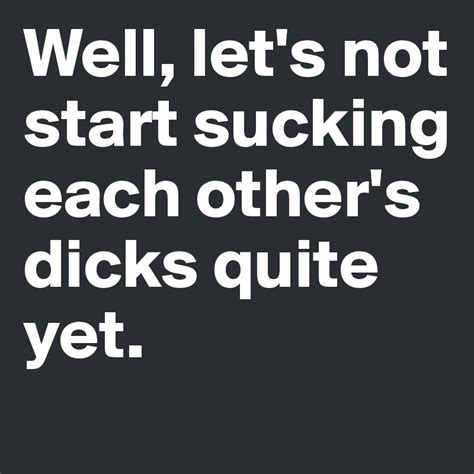 Well Lets Not Start Sucking Each Others Dicks Quite Yet Post By