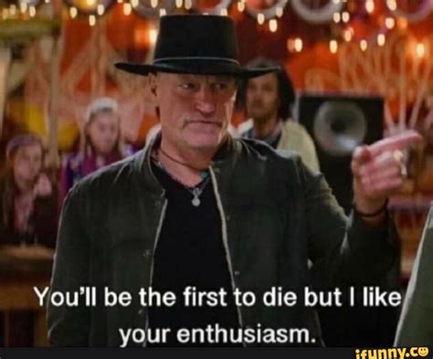 i you ll be the first yo die but i like your enthusiasm ifunny