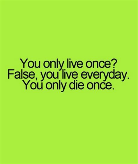 you only live once false you live everyday you only die