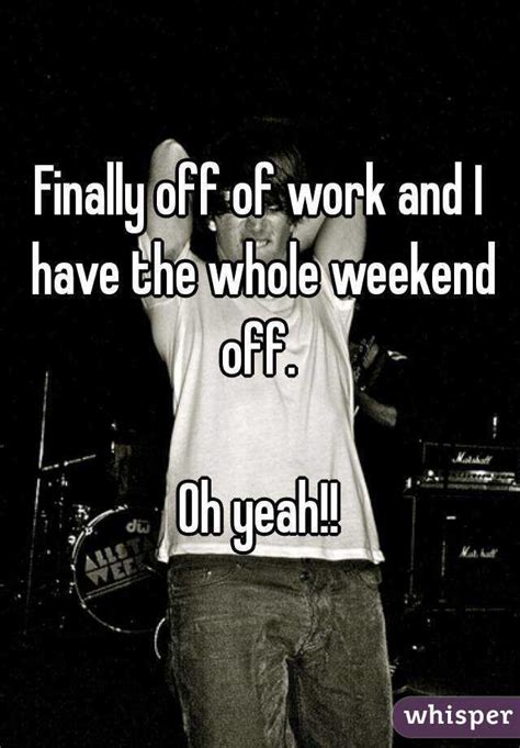 finally off of work and i have the whole weekend off oh yeah