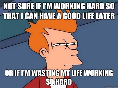 not sure if i m working hard so that i can have a good life later or if