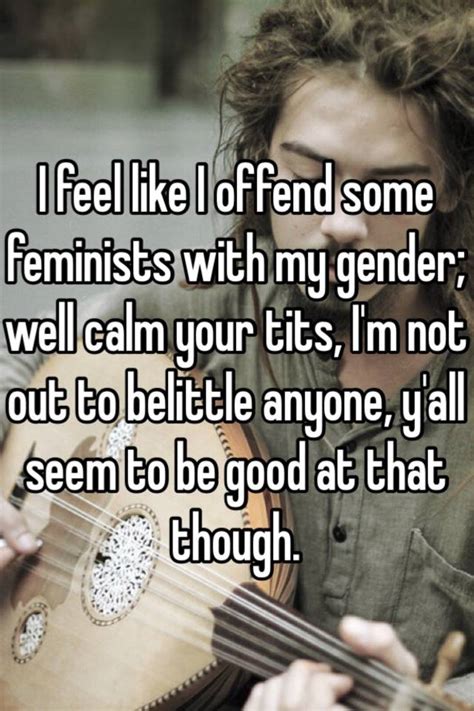 i feel like i offend some feminists with my gender well calm your tits