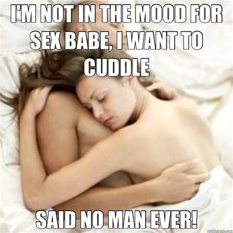 i m not in the mood for sex babe i want to cuddle said no man ever no man ever quickmeme