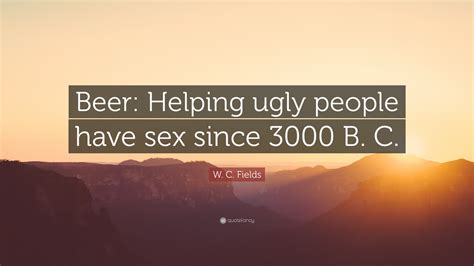 W C Fields Quote “beer Helping Ugly People Have Sex Since 3000 B C ”