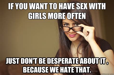 if you want to have sex with girls more often just don t be desperate about it because we hate