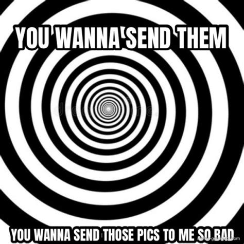 you wanna send them you wanna send those pics to me so bad meme