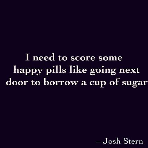 I Need To Score Some Happy Pills Like Going Next Door To Borrow A Cup