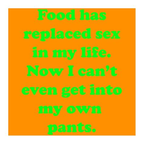 Food Has Replaced Sex In My Life Now I Can T Even Get Into My Own Pants