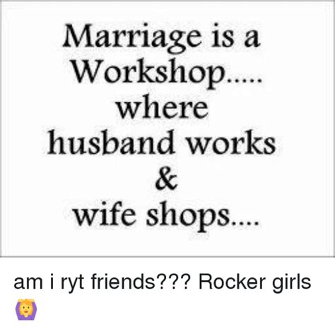 marriage is a workshop where husband works wife shops am i ryt friends
