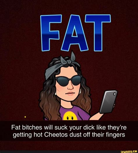 fat bitches will suck your dick like they re getting hot cheetos dust