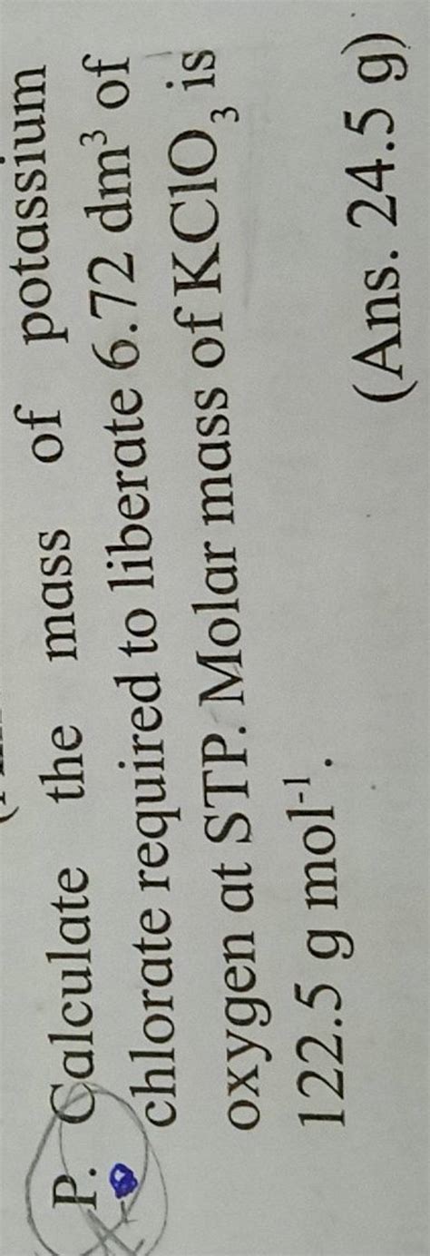 P. Calculate the mass of potassium chlorate required to liberate 6.72dm3