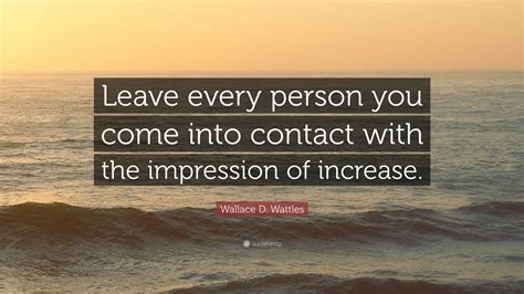 Wallace D. Wattles Quote: “Leave every person you come into contact ...