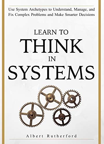 Learn To Think in Systems: Use System Archetypes to Understand, Manage ...
