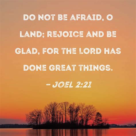 Joel 2:21 Do not be afraid, O land; rejoice and be glad, for the LORD ...