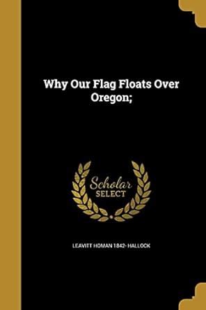 Why Our Flag Floats Over Oregon; : Hallock, Leavitt Homan 1842-: Amazon ...
