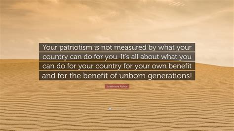 Israelmore Ayivor Quote: “Your patriotism is not measured by what your country can do for you ...