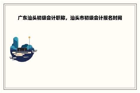 广东汕头初级会计职称，汕头市初级会计报名时间-职称评审网