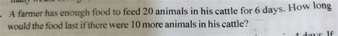 A farmer has enough food to feed 20 animals in his cattle for 6 days ...