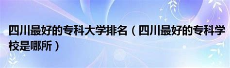 2023四川省公办专科学校排名榜，盘点四川最好的公办专科学校！