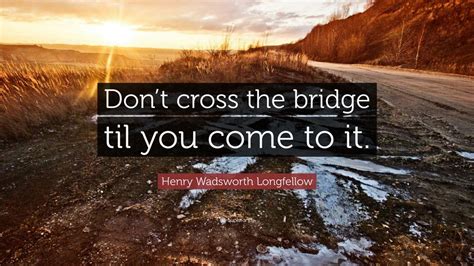 Henry Wadsworth Longfellow Quote: “Don’t cross the bridge til you come ...