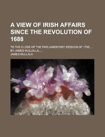 A View of Irish Affairs Since the Revolution of 1688; To the Close of ...