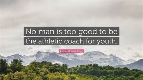 Amos Alonzo Stagg Quote: “No man is too good to be the athletic coach ...