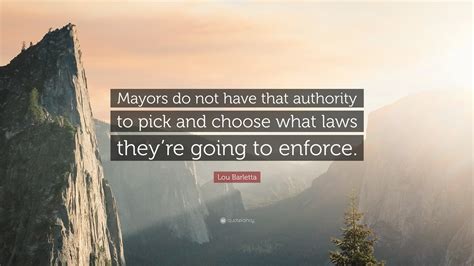 Lou Barletta Quote: “Mayors do not have that authority to pick and choose what laws they’re ...