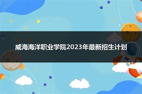 威海海洋职业学院2023年最新招生计划_山东职校招生网