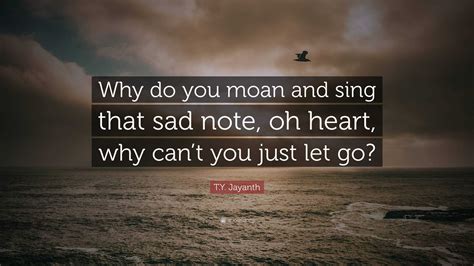 T.Y. Jayanth Quote: “Why do you moan and sing that sad note, oh heart ...