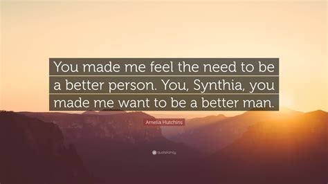 Amelia Hutchins Quote: “You made me feel the need to be a better person. You, Synthia, you made ...