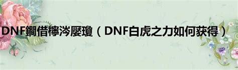 DNF鐧借檸涔嬮瓊（DNF白虎之力如何获得）_第一生活网