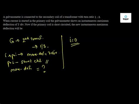 A galvanometer is connected to the secondary coil of a transformer with ...