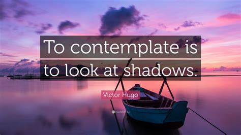 Victor Hugo Quote: “To contemplate is to look at shadows.” (12 ...