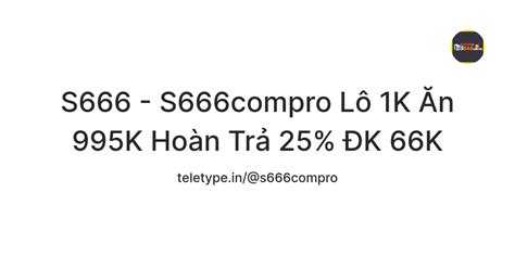 S666 - S666compro Lô 1K Ăn 995K Hoàn Trả 25% ĐK 66K — Teletype