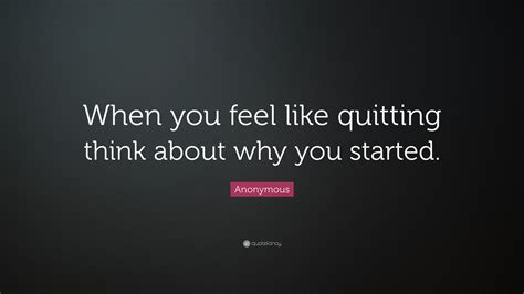 Anonymous Quote: “When you feel like quitting think about why you started.”