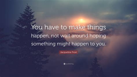 Jacqueline Frost Quote: “You have to make things happen, not wait around hoping something might ...