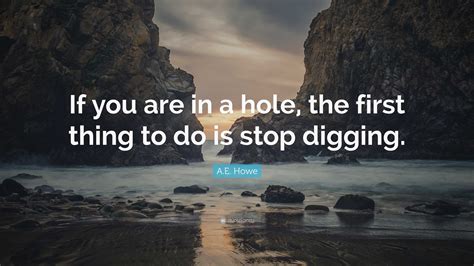 A.E. Howe Quote: "If you are in a hole, the first thing to do is stop ...