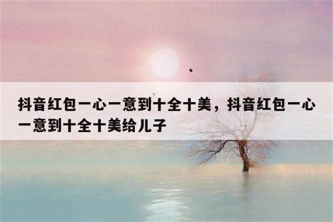 抖音红包一心一意到十全十美，抖音红包一心一意到十全十美给儿子-美文-品与读