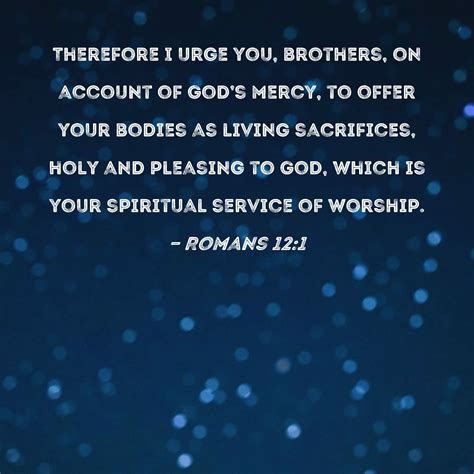 Romans 12:1 Therefore I urge you, brothers, on account of God's mercy, to offer your bodies as ...