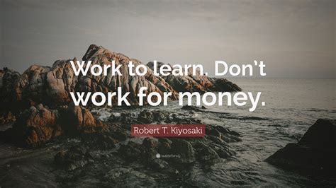 Robert T. Kiyosaki Quote: “Work to learn. Don’t work for money.” (12 ...