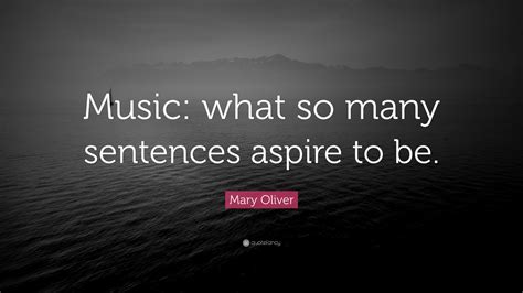 Mary Oliver Quote: “Music: what so many sentences aspire to be.”