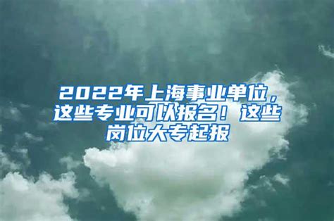 2022年上海事业单位，这些专业可以报名！这些岗位大专起报_上海落户资讯_上海留学生落户咨询